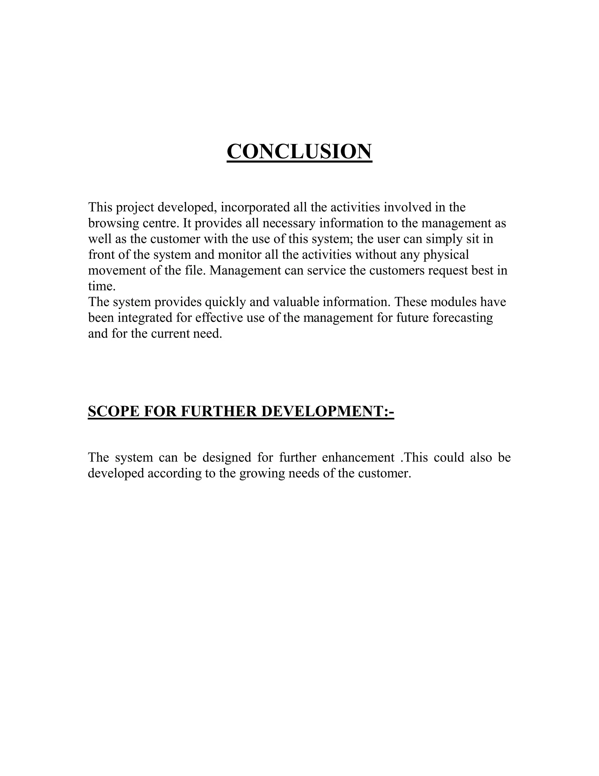 CONCLUSION

This project developed, incorporated all the activities involved in the
browsing centre. It provides all necessary information to the management as
well as the customer with the use of this system; the user can simply sit in
front of the system and monitor all the activities without any physical
movement of the file. Management can service the customers request best in
time.
The system provides quickly and valuable information. These modules have
been integrated for effective use of the management for future forecasting
and for the current need.




SCOPE FOR FURTHER DEVELOPMENT:-

The system can be designed for further enhancement .This could also be
developed according to the growing needs of the customer.
 