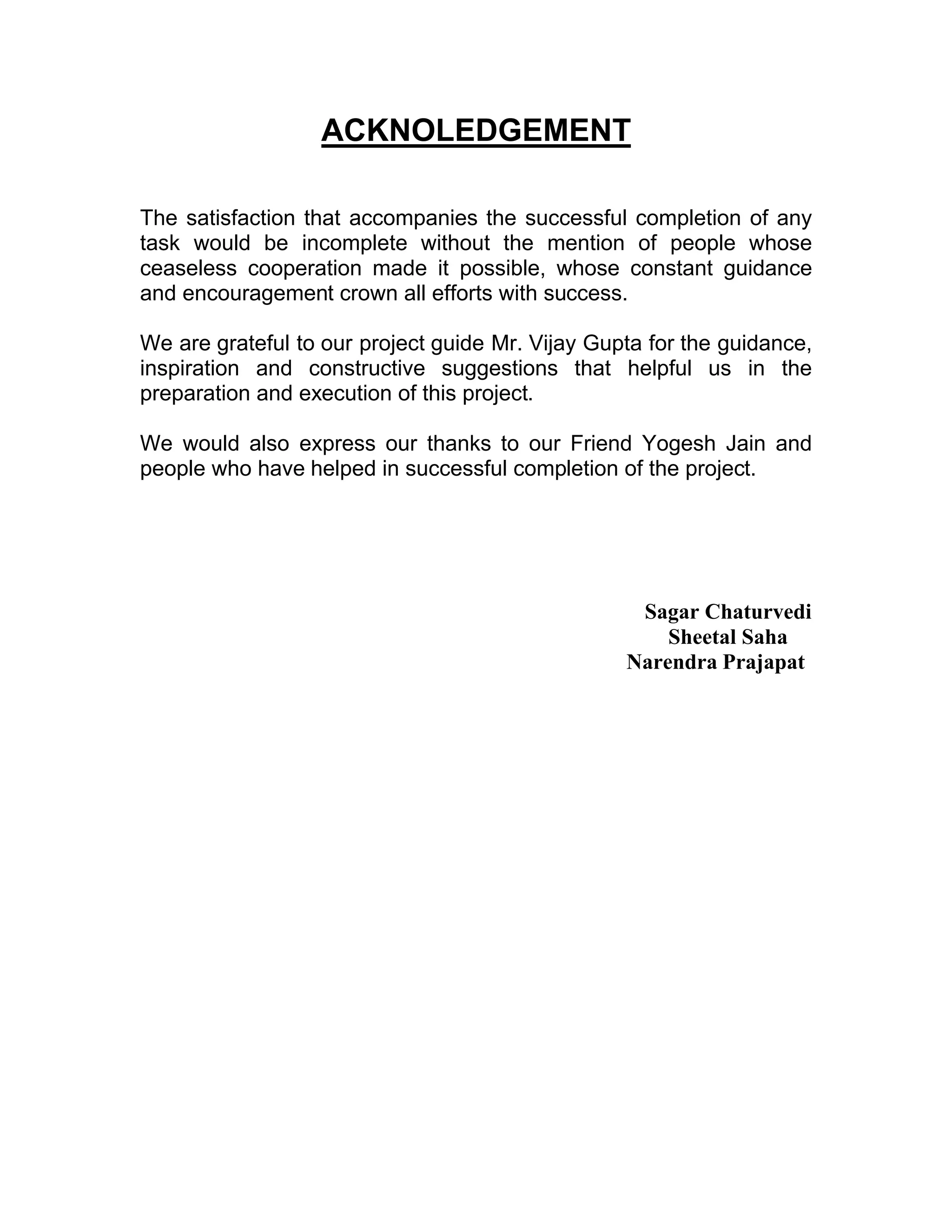ACKNOLEDGEMENT

The satisfaction that accompanies the successful completion of any
task would be incomplete without the mention of people whose
ceaseless cooperation made it possible, whose constant guidance
and encouragement crown all efforts with success.

We are grateful to our project guide Mr. Vijay Gupta for the guidance,
inspiration and constructive suggestions that helpful us in the
preparation and execution of this project.

We would also express our thanks to our Friend Yogesh Jain and
people who have helped in successful completion of the project.




                                                   Sagar Chaturvedi
                                                      Sheetal Saha
                                                  Narendra Prajapat
 