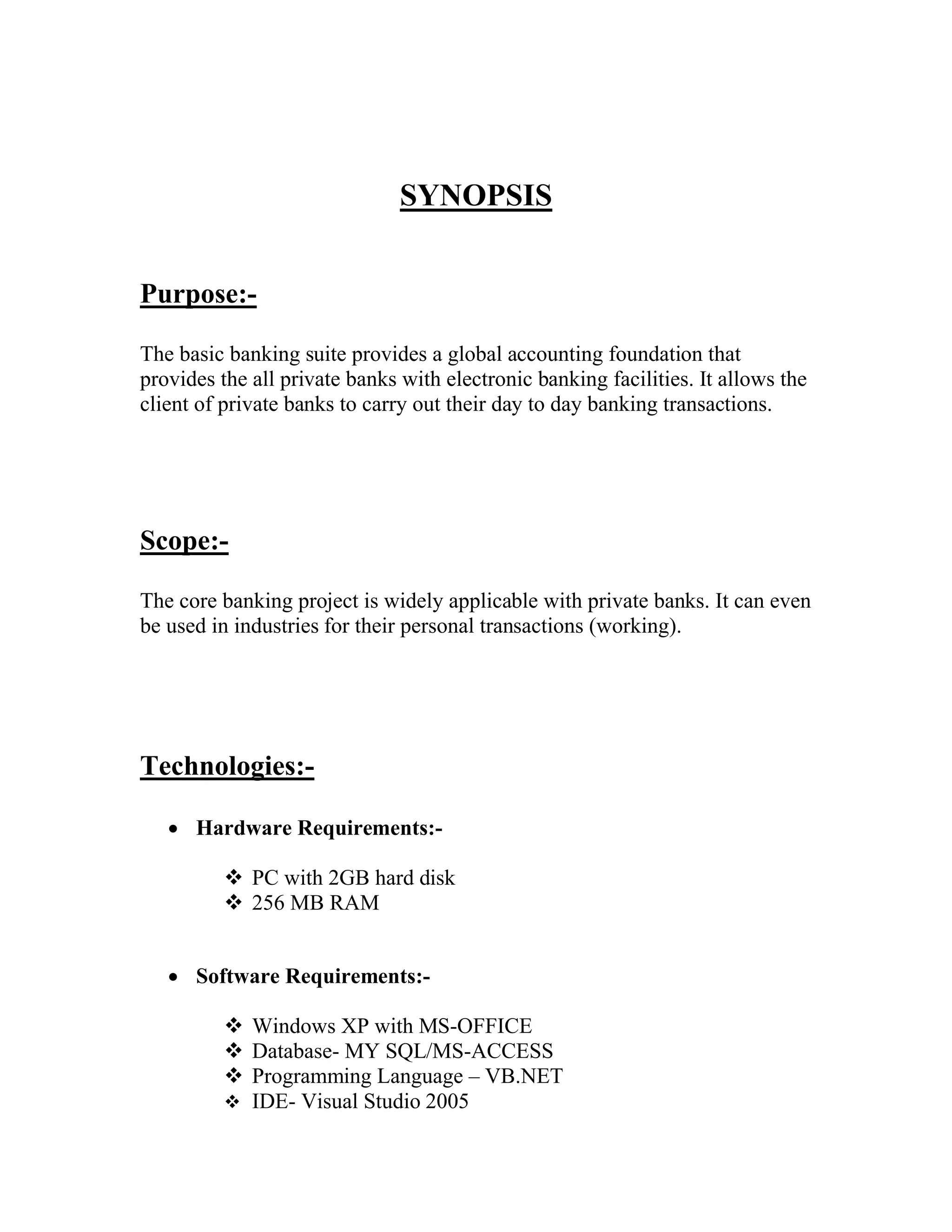 SYNOPSIS


Purpose:-

The basic banking suite provides a global accounting foundation that
provides the all private banks with electronic banking facilities. It allows the
client of private banks to carry out their day to day banking transactions.




Scope:-

The core banking project is widely applicable with private banks. It can even
be used in industries for their personal transactions (working).




Technologies:-

    Hardware Requirements:-

           PC with 2GB hard disk
           256 MB RAM


    Software Requirements:-

           Windows XP with MS-OFFICE
           Database- MY SQL/MS-ACCESS
           Programming Language – VB.NET
           IDE- Visual Studio 2005
 