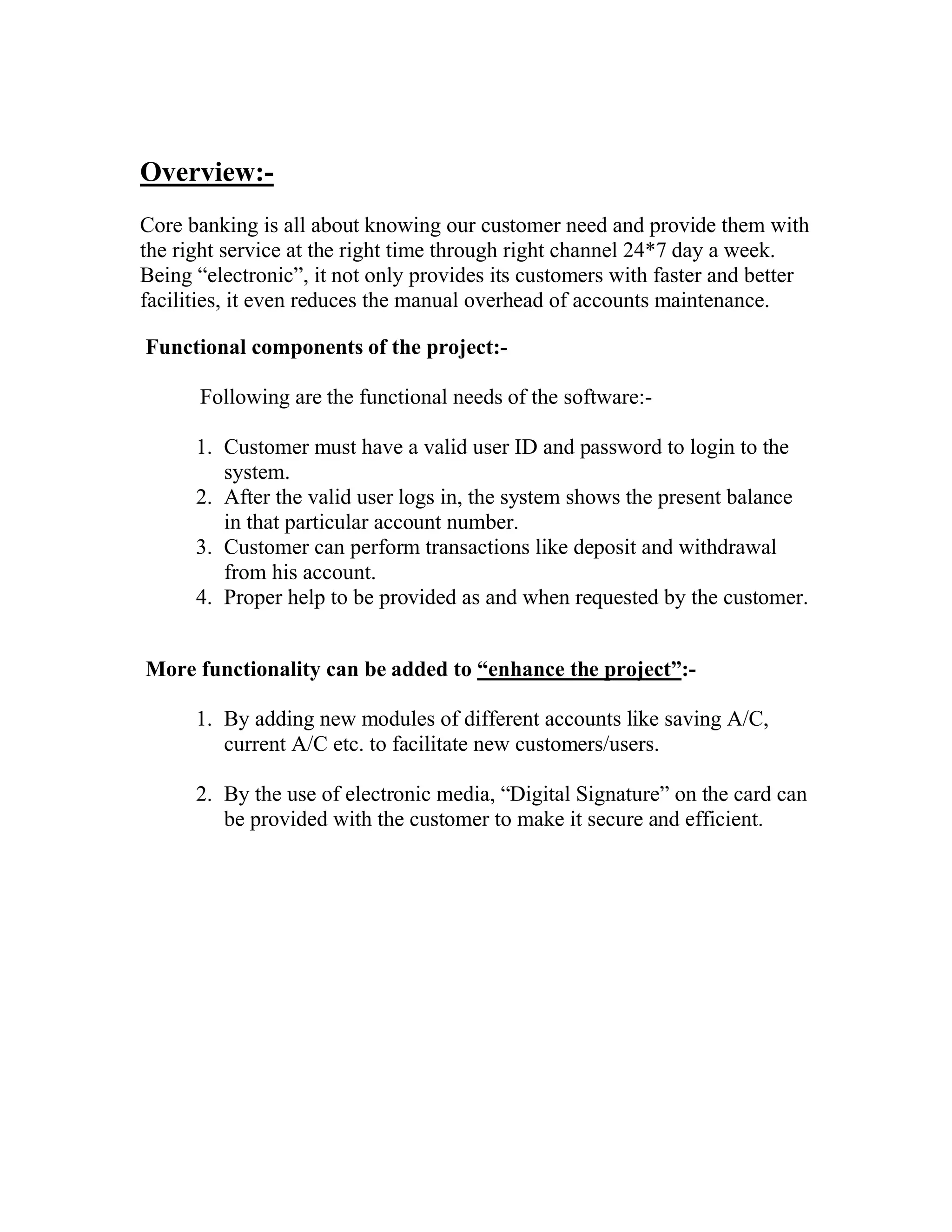 Overview:-
Core banking is all about knowing our customer need and provide them with
the right service at the right time through right channel 24*7 day a week.
Being “electronic”, it not only provides its customers with faster and better
facilities, it even reduces the manual overhead of accounts maintenance.

Functional components of the project:-

      Following are the functional needs of the software:-

      1. Customer must have a valid user ID and password to login to the
         system.
      2. After the valid user logs in, the system shows the present balance
         in that particular account number.
      3. Customer can perform transactions like deposit and withdrawal
         from his account.
      4. Proper help to be provided as and when requested by the customer.


More functionality can be added to “enhance the project”:-

      1. By adding new modules of different accounts like saving A/C,
         current A/C etc. to facilitate new customers/users.

      2. By the use of electronic media, “Digital Signature” on the card can
         be provided with the customer to make it secure and efficient.
 