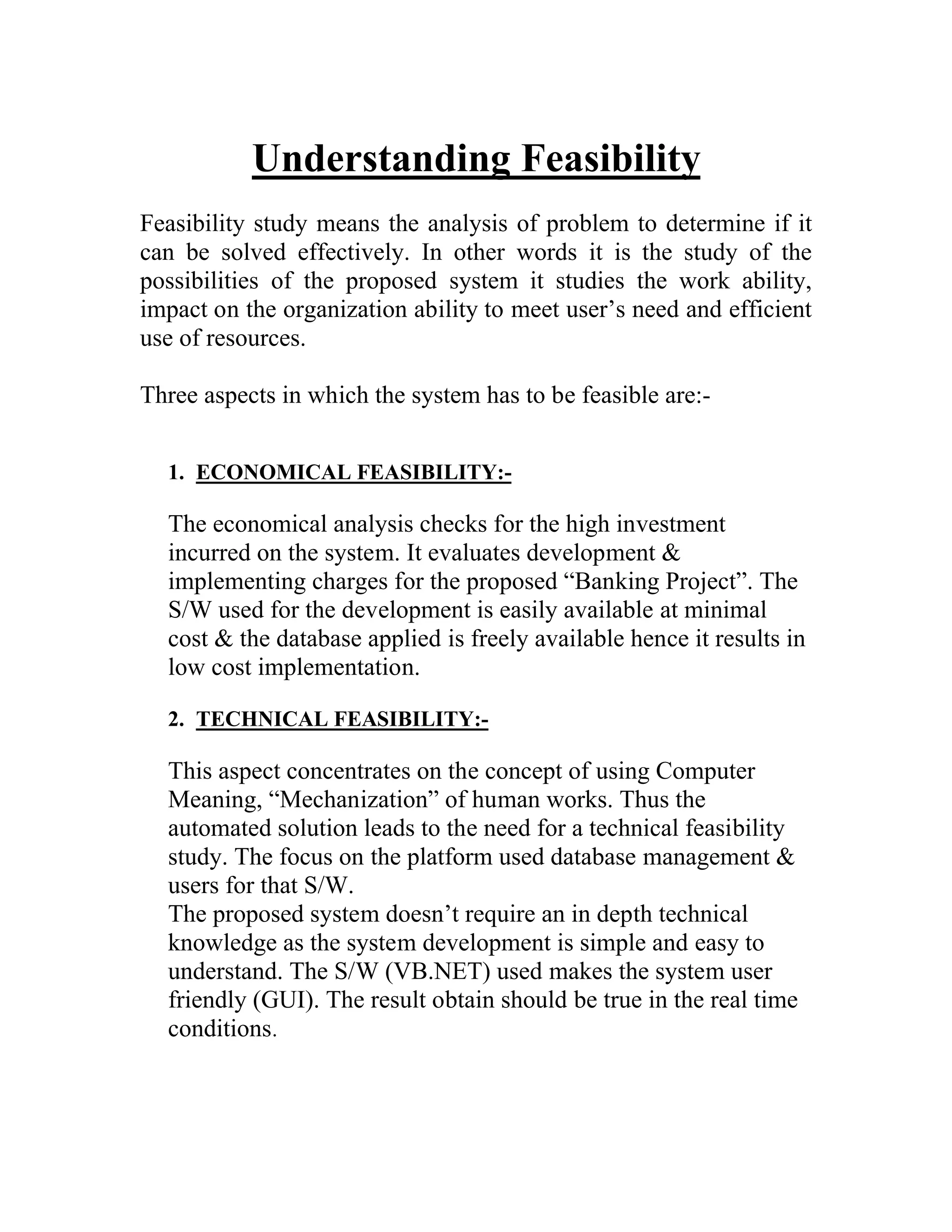 Understanding Feasibility
Feasibility study means the analysis of problem to determine if it
can be solved effectively. In other words it is the study of the
possibilities of the proposed system it studies the work ability,
impact on the organization ability to meet user’s need and efficient
use of resources.

Three aspects in which the system has to be feasible are:-


  1. ECONOMICAL FEASIBILITY:-

  The economical analysis checks for the high investment
  incurred on the system. It evaluates development &
  implementing charges for the proposed “Banking Project”. The
  S/W used for the development is easily available at minimal
  cost & the database applied is freely available hence it results in
  low cost implementation.

  2. TECHNICAL FEASIBILITY:-

  This aspect concentrates on the concept of using Computer
  Meaning, “Mechanization” of human works. Thus the
  automated solution leads to the need for a technical feasibility
  study. The focus on the platform used database management &
  users for that S/W.
  The proposed system doesn’t require an in depth technical
  knowledge as the system development is simple and easy to
  understand. The S/W (VB.NET) used makes the system user
  friendly (GUI). The result obtain should be true in the real time
  conditions.
 