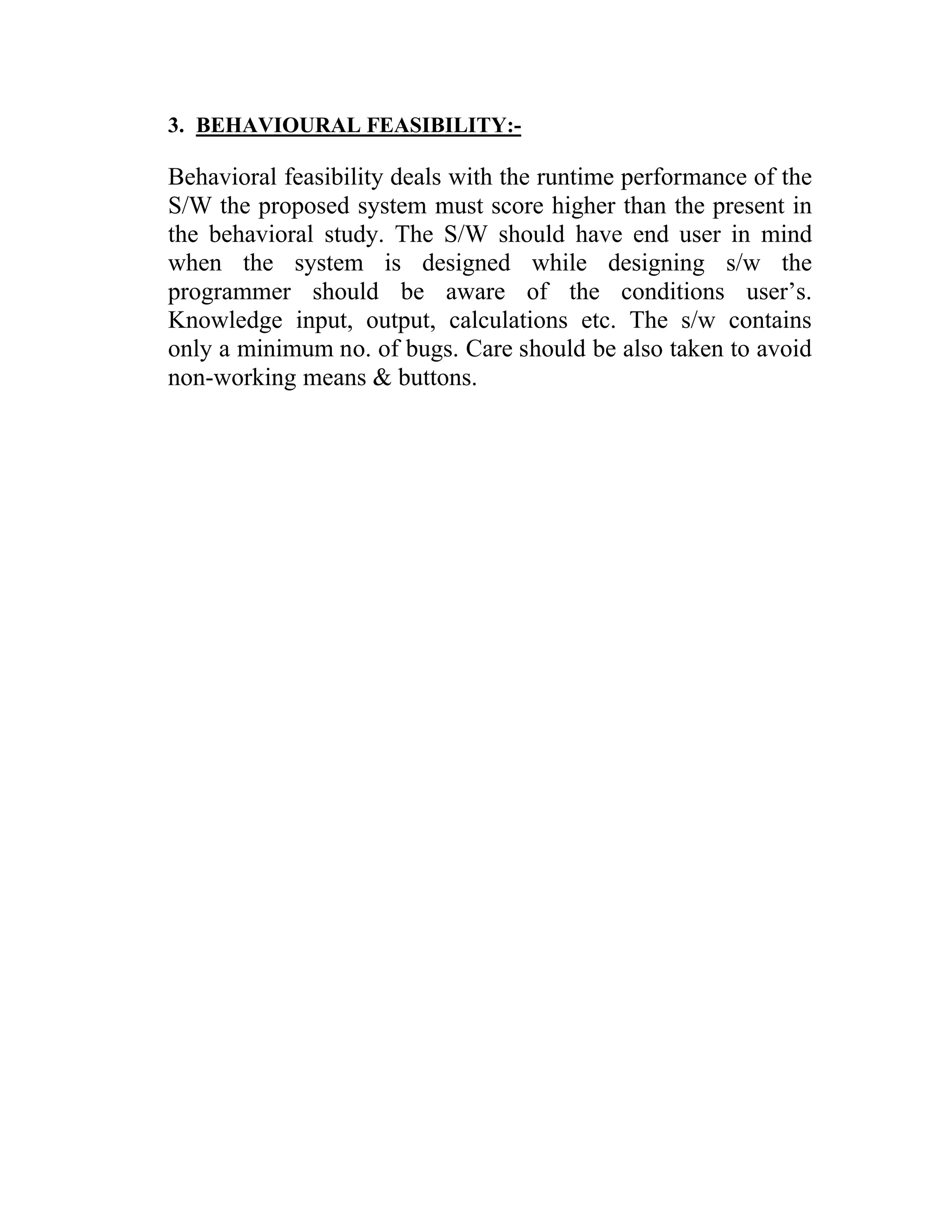 3. BEHAVIOURAL FEASIBILITY:-

Behavioral feasibility deals with the runtime performance of the
S/W the proposed system must score higher than the present in
the behavioral study. The S/W should have end user in mind
when the system is designed while designing s/w the
programmer should be aware of the conditions user’s.
Knowledge input, output, calculations etc. The s/w contains
only a minimum no. of bugs. Care should be also taken to avoid
non-working means & buttons.
 