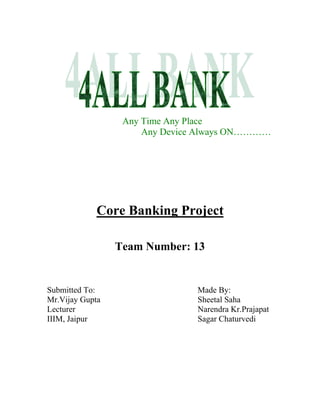 Any Time Any Place
                      Any Device Always ON…………




             Core Banking Project

                 Team Number: 13


Submitted To:                   Made By:
Mr.Vijay Gupta                  Sheetal Saha
Lecturer                        Narendra Kr.Prajapat
IIIM, Jaipur                    Sagar Chaturvedi
 