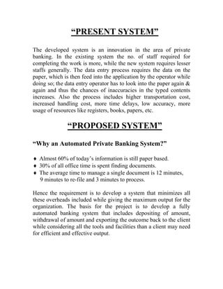 “PRESENT SYSTEM”
The developed system is an innovation in the area of private
banking. In the existing system the no. of staff required for
completing the work is more, while the new system requires lesser
staffs generally. The data entry process requires the data on the
paper, which is then feed into the application by the operator while
doing so; the data entry operator has to look into the paper again &
again and thus the chances of inaccuracies in the typed contents
increases. Also the process includes higher transportation cost,
increased handling cost, more time delays, low accuracy, more
usage of resources like registers, books, papers, etc.

               “PROPOSED SYSTEM”
“Why an Automated Private Banking System?”

 Almost 60% of today’s information is still paper based.
 30% of all office time is spent finding documents.
 The average time to manage a single document is 12 minutes,
  9 minutes to re-file and 3 minutes to process.

Hence the requirement is to develop a system that minimizes all
these overheads included while giving the maximum output for the
organization. The basis for the project is to develop a fully
automated banking system that includes depositing of amount,
withdrawal of amount and exporting the outcome back to the client
while considering all the tools and facilities than a client may need
for efficient and effective output.
 