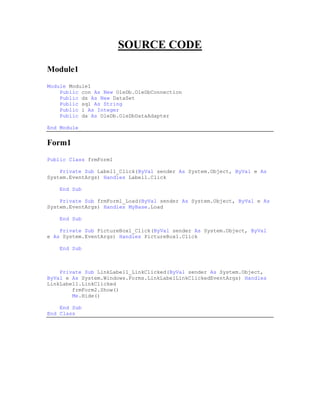 SOURCE CODE

Module1
Module Module1
    Public con As New OleDb.OleDbConnection
    Public ds As New DataSet
    Public sql As String
    Public i As Integer
    Public da As OleDb.OleDbDataAdapter

End Module


Form1
Public Class frmForm1

    Private Sub Label1_Click(ByVal sender As System.Object, ByVal e As
System.EventArgs) Handles Label1.Click

    End Sub

    Private Sub frmForm1_Load(ByVal sender As System.Object, ByVal e As
System.EventArgs) Handles MyBase.Load

    End Sub

    Private Sub PictureBox1_Click(ByVal sender As System.Object, ByVal
e As System.EventArgs) Handles PictureBox1.Click

    End Sub



    Private Sub LinkLabel1_LinkClicked(ByVal sender As System.Object,
ByVal e As System.Windows.Forms.LinkLabelLinkClickedEventArgs) Handles
LinkLabel1.LinkClicked
        frmForm2.Show()
        Me.Hide()

    End Sub
End Class
 