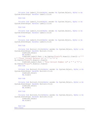 Private Sub Label1_Click(ByVal sender As System.Object, ByVal e As
System.EventArgs) Handles Label1.Click

    End Sub

    Private Sub Label2_Click(ByVal sender As System.Object, ByVal e As
System.EventArgs) Handles Label2.Click

    End Sub

    Private Sub Label3_Click(ByVal sender As System.Object, ByVal e As
System.EventArgs) Handles Label3.Click

    End Sub

    Private Sub Label4_Click(ByVal sender As System.Object, ByVal e As
System.EventArgs) Handles Label4.Click

    End Sub

    Private Sub Button1_Click(ByVal sender As System.Object, ByVal e As
System.EventArgs) Handles Button1.Click
        frmForm4.Show()
        Me.Hide()
        frmForm4.Label2.Text = ds.Tables("Login").Rows(i).Item(2) & " "
& " ""Your Current Balance is" & " " & ":" &
ds.Tables("Login").Rows(i).Item(3)
        frmForm4.Label3.Text = "Your Account Number is" & " " & ":" &
ds.Tables("Login").Rows(i).Item(0)
    End Sub

    Private Sub Button2_Click(ByVal sender As System.Object, ByVal e As
System.EventArgs) Handles Button2.Click
        frmForm5.Show()
        Me.Hide()

    End Sub

    Private Sub Button3_Click(ByVal sender As System.Object, ByVal e As
System.EventArgs) Handles Button3.Click
        frmForm6.Show()
        Me.Hide()

    End Sub

    Private Sub Button4_Click(ByVal sender As System.Object, ByVal e As
System.EventArgs) Handles Button4.Click
        frmForm2.Show()
        Me.Hide()


    End Sub
End Class
 