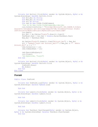 Private Sub Button1_Click(ByVal sender As System.Object, ByVal e As
System.EventArgs) Handles Button1.Click
        Dim Acc_Bal As String
        Dim New_Bal As String
        Dim str As String
        Dim cmd As New OleDb.OleDbCommand
        'Dim cb As New OleDb.OleDbCommandBuilder(da)
        con.ConnectionString = "Provider=Microsoft.Jet.OLEDB.4.0;Data
Source=C:Documents and SettingsSagar007My DocumentsVisual Studio
2005ProjectsMyThirdProjectMyThirdProjectBank.mdb"
        con.Open()
        Acc_Bal = ds.Tables("Login").Rows(i).Item(3)
        TextBox2.Text = Acc_Bal + Double.Parse(TextBox1.Text)
        New_Bal = TextBox2.Text

        ds.Tables("Login").Rows(i).Item("Account_Bal") = New_Bal
        str = "update Login set Account_Bal='" & New_Bal & "' where
Account_No=" & i & " "
        cmd.Connection = con
        cmd.CommandText = str

        cmd.ExecuteNonQuery()
        con.Close()
        'da.Update(ds, "Login")
    End Sub

    Private Sub Button2_Click(ByVal sender As System.Object, ByVal e As
System.EventArgs) Handles Button2.Click
        frmForm3.Show()
        Me.Hide()
    End Sub
End Class


Form6
Public Class frmForm6

    Private Sub frmForm6_Load(ByVal sender As System.Object, ByVal e As
System.EventArgs) Handles MyBase.Load

    End Sub

    Private Sub Label2_Click(ByVal sender As System.Object, ByVal e As
System.EventArgs) Handles Label2.Click

    End Sub

    Private Sub Label3_Click(ByVal sender As System.Object, ByVal e As
System.EventArgs) Handles Label3.Click

    End Sub

    Private Sub TextBox1_TextChanged(ByVal sender As System.Object,
ByVal e As System.EventArgs) Handles TextBox1.TextChanged
    End Sub
 