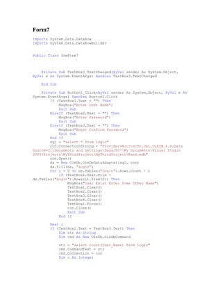 Form7
Imports System.Data.DataRow
Imports System.Data.DataRowBuilder


Public Class frmForm7



    Private Sub TextBox3_TextChanged(ByVal sender As System.Object,
ByVal e As System.EventArgs) Handles TextBox3.TextChanged

    End Sub

    Private Sub Button1_Click(ByVal sender As System.Object, ByVal e As
System.EventArgs) Handles Button1.Click
        If (TextBox1.Text = "") Then
            MsgBox("Enter User Name")
            Exit Sub
        ElseIf (TextBox2.Text = "") Then
            MsgBox("Enter Password")
            Exit Sub
        ElseIf (TextBox3.Text = "") Then
            MsgBox("Enter Confirm Password")
            Exit Sub
        End If
        sql = "select * from Login"
        con.ConnectionString = "Provider=Microsoft.Jet.OLEDB.4.0;Data
Source=C:Documents and SettingsSagar007My DocumentsVisual Studio
2005ProjectsMyThirdProjectMyThirdProjectBank.mdb"
        con.Open()
        da = New OleDb.OleDbDataAdapter(sql, con)
        da.Fill(ds, "Login")
        For i = 0 To ds.Tables("Login").Rows.Count - 1
            If (TextBox1.Text.Trim =
ds.Tables("Login").Rows(i).Item(2)) Then
                MsgBox("User Exist Enter Some Other Name")
                TextBox1.Clear()
                TextBox2.Clear()
                TextBox3.Clear()
                TextBox4.Clear()
                TextBox1.Focus()
                con.Close()
                Exit Sub
            End If

        Next i
        If (TextBox2.Text = TextBox3.Text) Then
            Dim str As String
            Dim cmd As New OleDb.OleDbCommand

              str = "select count(User_Name) from Login"
              cmd.CommandText = str
              cmd.Connection = con
              Dim c As Integer
 