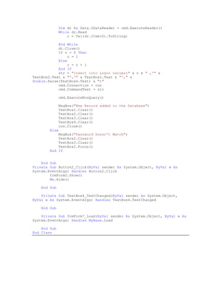 Dim dr As Data.IDataReader = cmd.ExecuteReader()
               While dr.Read
                   c = Val(dr.Item(0).ToString)

            End While
            dr.Close()
            If c = 0 Then
                c = 1
            Else
                c = c + 1
            End If
            str = "insert into Login values(" & c & " ,'" &
TextBox2.Text & "','" & TextBox1.Text & "'," &
Double.Parse(TextBox4.Text) & ")"
            cmd.Connection = con
            cmd.CommandText = str

               cmd.ExecuteNonQuery()

               MsgBox("New Record added to the Database")
               TextBox1.Clear()
               TextBox2.Clear()
               TextBox3.Clear()
               TextBox4.Clear()
               con.Close()
        Else
            MsgBox("Password Doesn't Match")
            TextBox2.Clear()
            TextBox3.Clear()
            TextBox2.Focus()
        End If


    End Sub
Private Sub Button2_Click(ByVal sender As System.Object, ByVal e As
System.EventArgs) Handles Button2.Click
        frmForm2.Show()
        Me.Hide()

    End Sub

    Private Sub TextBox4_TextChanged(ByVal sender As System.Object,
ByVal e As System.EventArgs) Handles TextBox4.TextChanged

    End Sub

    Private Sub frmForm7_Load(ByVal sender As System.Object, ByVal e As
System.EventArgs) Handles MyBase.Load

    End Sub
End Class
 
