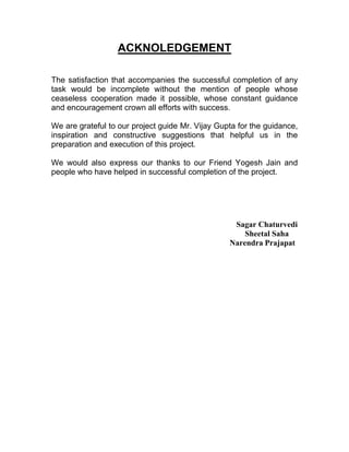 ACKNOLEDGEMENT

The satisfaction that accompanies the successful completion of any
task would be incomplete without the mention of people whose
ceaseless cooperation made it possible, whose constant guidance
and encouragement crown all efforts with success.

We are grateful to our project guide Mr. Vijay Gupta for the guidance,
inspiration and constructive suggestions that helpful us in the
preparation and execution of this project.

We would also express our thanks to our Friend Yogesh Jain and
people who have helped in successful completion of the project.




                                                   Sagar Chaturvedi
                                                      Sheetal Saha
                                                  Narendra Prajapat
 