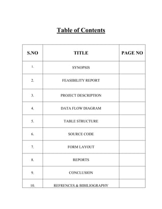 Table of Contents


S.NO            TITLE              PAGE NO

 1.            SYNOPSIS


 2.       FEASIBILITY REPORT



 3.       PROJECT DESCRIPTION


 4.       DATA FLOW DIAGRAM


 5.        TABLE STRUCTURE


 6.          SOURCE CODE


 7.          FORM LAYOUT


 8.            REPORTS


 9.           CONCLUSION


 10.   REFRENCES & BIBILIOGRAPHY
 