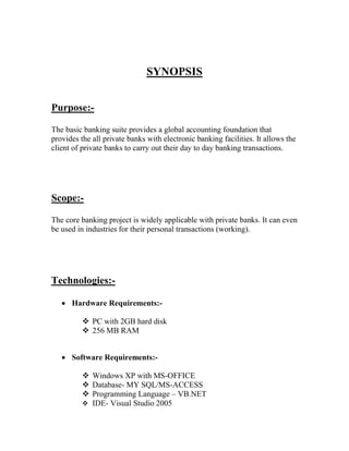 SYNOPSIS


Purpose:-

The basic banking suite provides a global accounting foundation that
provides the all private banks with electronic banking facilities. It allows the
client of private banks to carry out their day to day banking transactions.




Scope:-

The core banking project is widely applicable with private banks. It can even
be used in industries for their personal transactions (working).




Technologies:-

    Hardware Requirements:-

           PC with 2GB hard disk
           256 MB RAM


    Software Requirements:-

           Windows XP with MS-OFFICE
           Database- MY SQL/MS-ACCESS
           Programming Language – VB.NET
           IDE- Visual Studio 2005
 