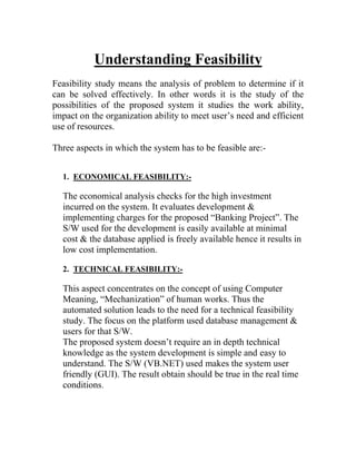 Understanding Feasibility
Feasibility study means the analysis of problem to determine if it
can be solved effectively. In other words it is the study of the
possibilities of the proposed system it studies the work ability,
impact on the organization ability to meet user’s need and efficient
use of resources.

Three aspects in which the system has to be feasible are:-


  1. ECONOMICAL FEASIBILITY:-

  The economical analysis checks for the high investment
  incurred on the system. It evaluates development &
  implementing charges for the proposed “Banking Project”. The
  S/W used for the development is easily available at minimal
  cost & the database applied is freely available hence it results in
  low cost implementation.

  2. TECHNICAL FEASIBILITY:-

  This aspect concentrates on the concept of using Computer
  Meaning, “Mechanization” of human works. Thus the
  automated solution leads to the need for a technical feasibility
  study. The focus on the platform used database management &
  users for that S/W.
  The proposed system doesn’t require an in depth technical
  knowledge as the system development is simple and easy to
  understand. The S/W (VB.NET) used makes the system user
  friendly (GUI). The result obtain should be true in the real time
  conditions.
 