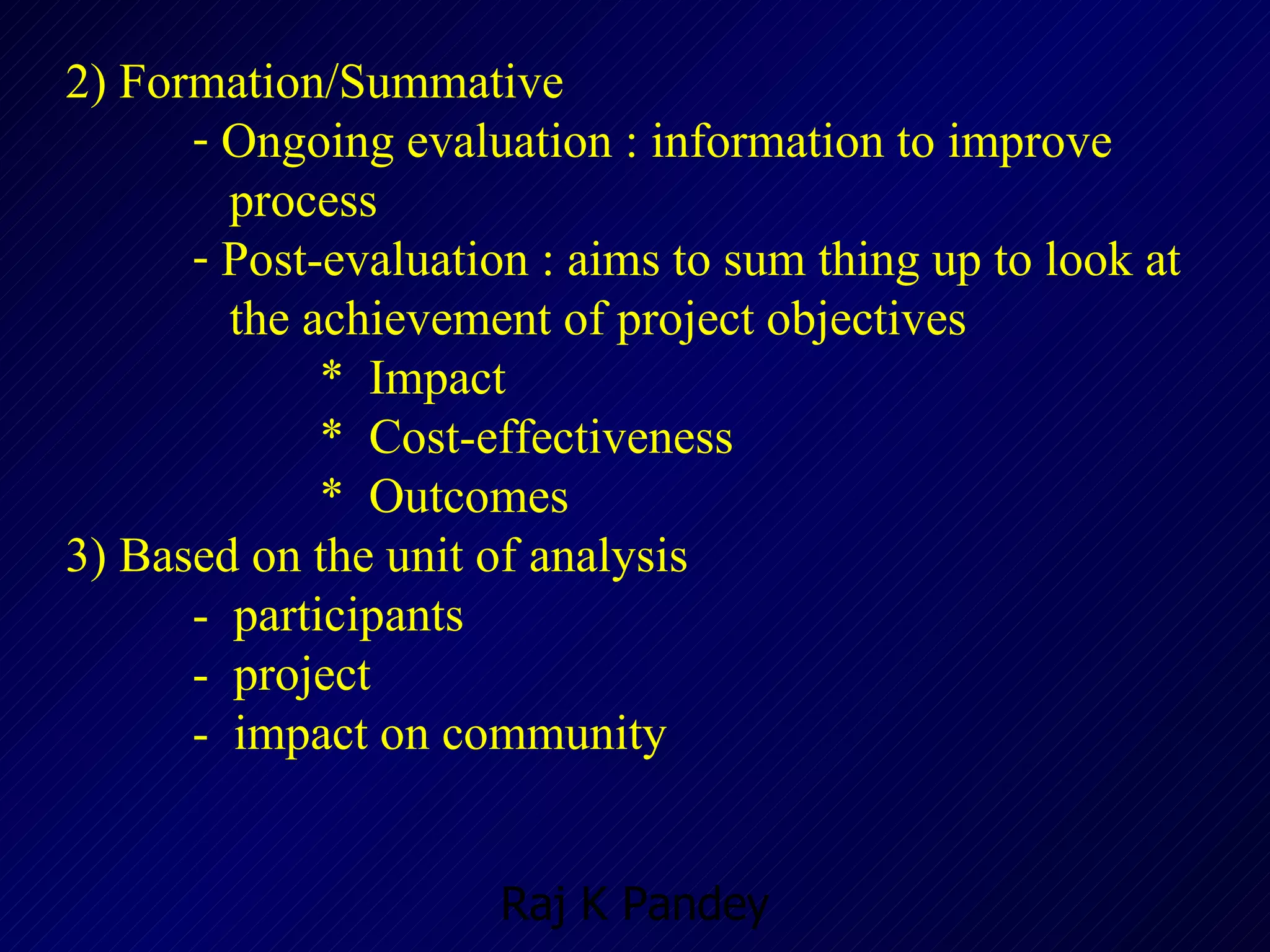 2) Formation/Summative Ongoing evaluation : information to improve  process  Post-evaluation : aims to sum thing up to look at  the achievement of project objectives  *  Impact *  Cost-effectiveness *  Outcomes 3) Based on the unit of analysis -  participants -  project -  impact on community 