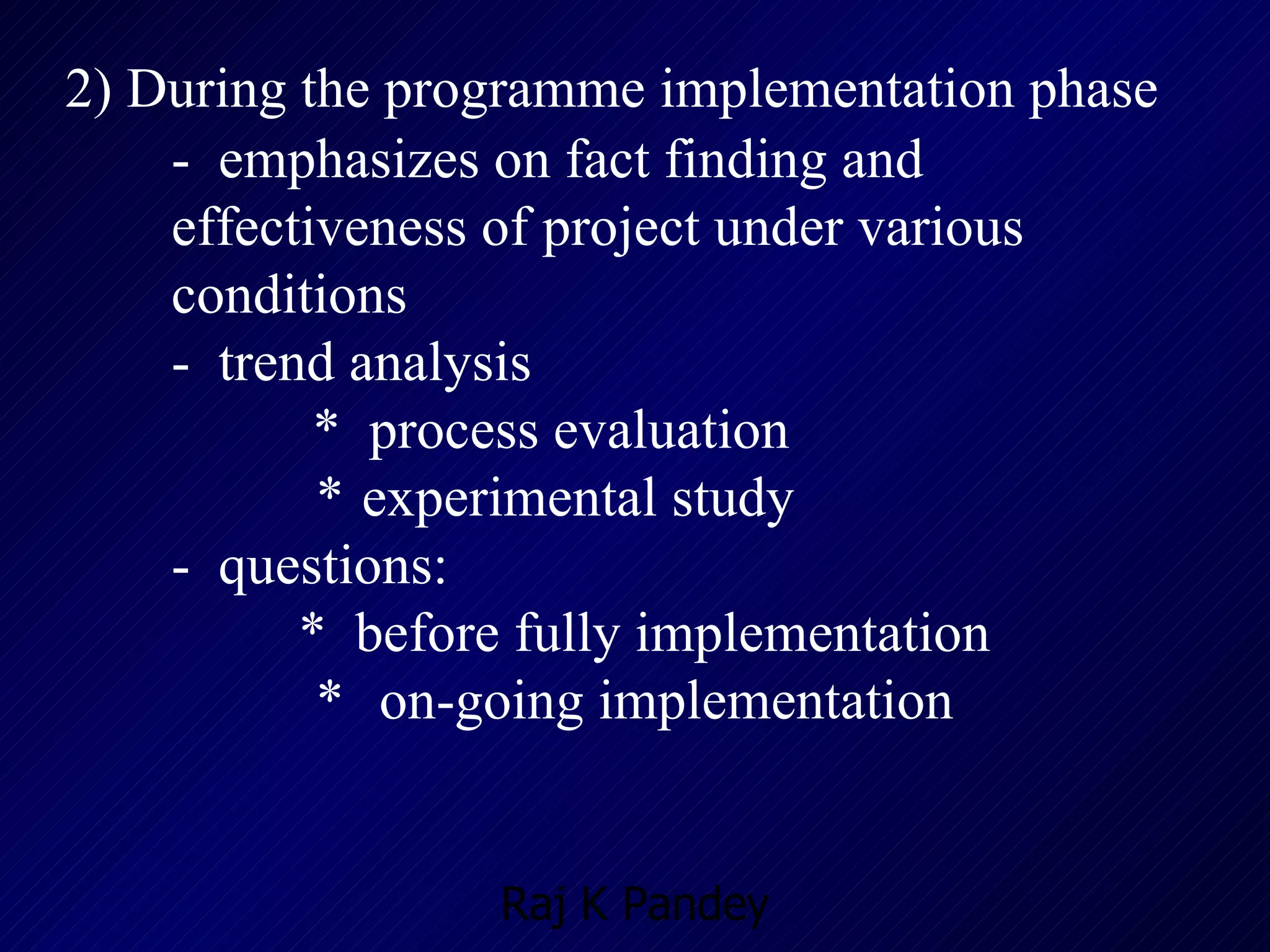 2) During the programme implementation phase -  emphasizes on fact finding and effectiveness of project under various conditions -  trend analysis    *  process evaluation   *   experimental study -  questions: *  before fully implementation   *   on-going implementation 