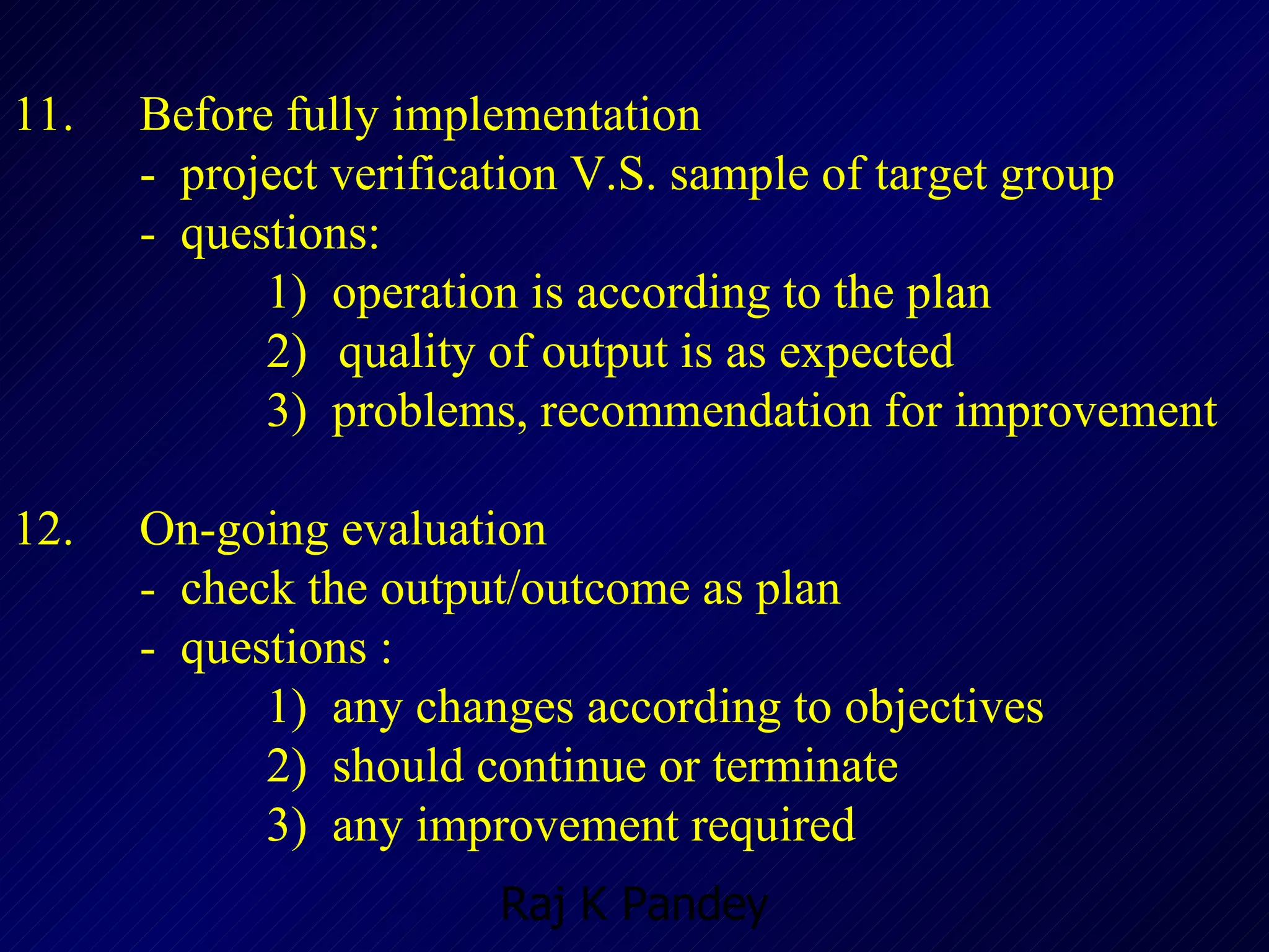 11.  Before fully implementation -  project verification V.S. sample of target group  -  questions: 1)  operation is according to the plan 2)   quality of output is as expected 3)  problems, recommendation for improvement 12.  On-going evaluation -  check the output/outcome as plan -  questions : 1)  any changes according to objectives 2)  should continue or terminate 3)  any improvement required 