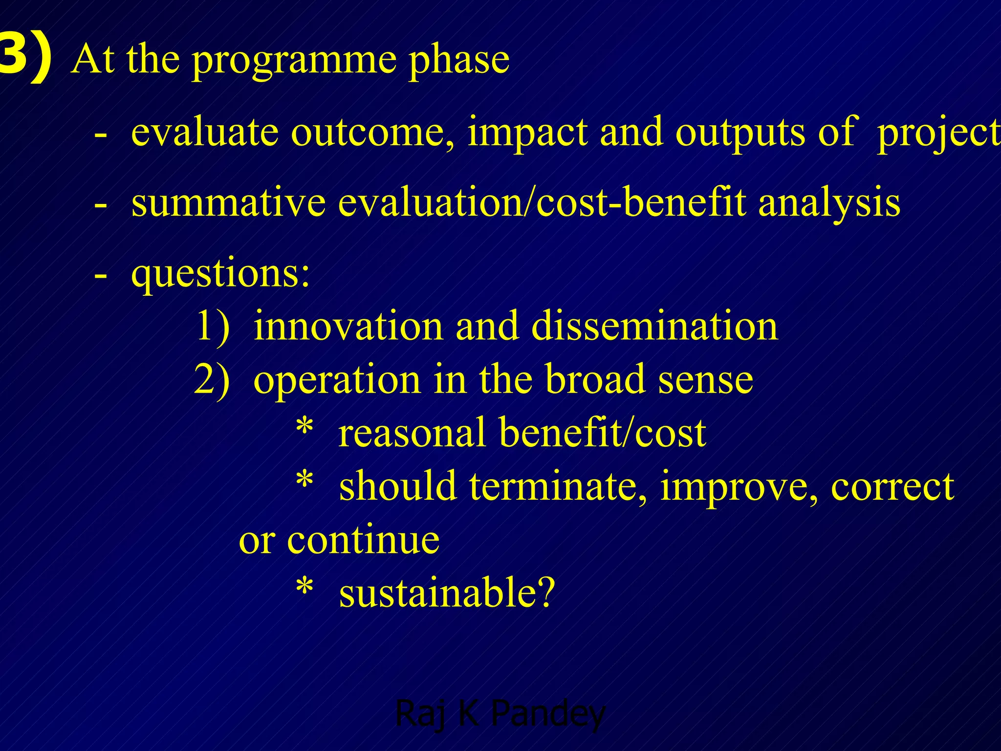 3)  At the programme phase -  evaluate outcome, impact and outputs of  project -  summative evaluation/cost-benefit analysis -  questions: 1)  innovation and dissemination 2)  operation in the broad sense  *  reasonal benefit/cost *  should terminate, improve, correct    or continue *  sustainable? 