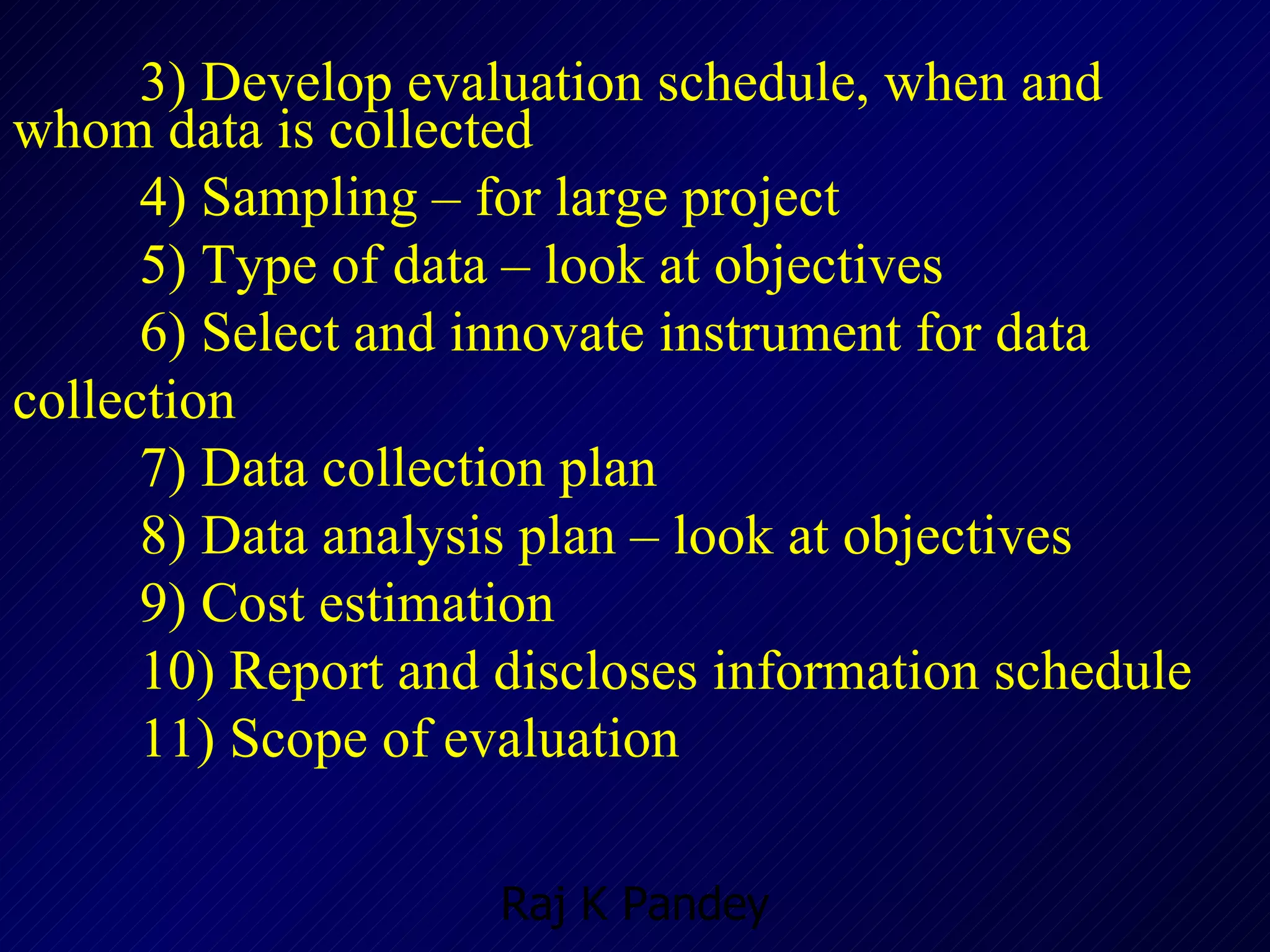 3) Develop evaluation schedule, when and whom data is collected 4) Sampling – for large project 5) Type of data – look at objectives  6) Select and innovate instrument for data collection 7) Data collection plan  8) Data analysis plan – look at objectives 9) Cost estimation 10) Report and discloses information schedule 11) Scope of evaluation  