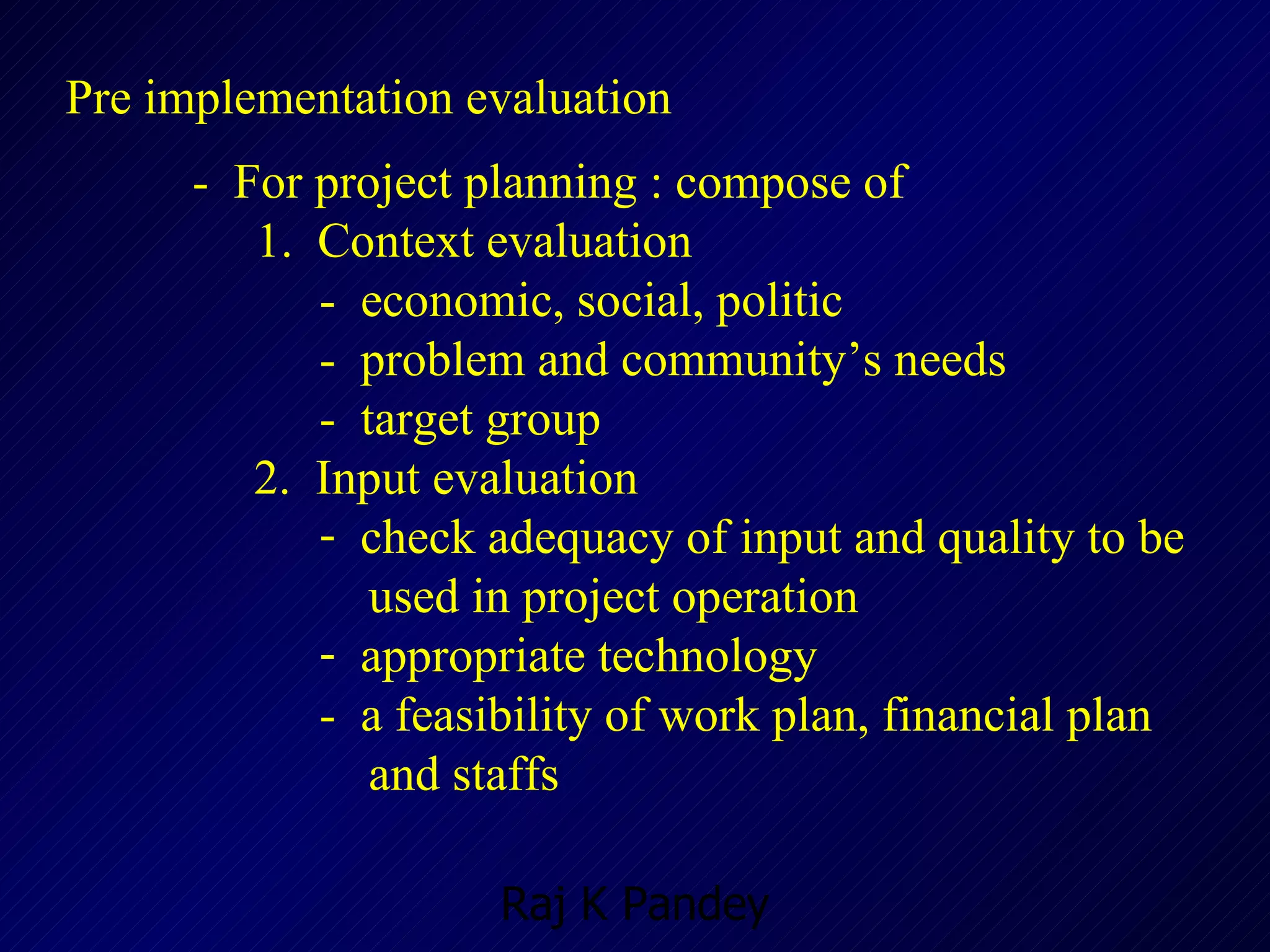 Pre implementation evaluation -  For project planning : compose of 1.  Context evaluation -  economic, social, politic -  problem and community’s needs -  target group   2.  Input evaluation check adequacy of input and quality to be  used in project operation appropriate technology -  a feasibility of work plan, financial plan   and staffs 