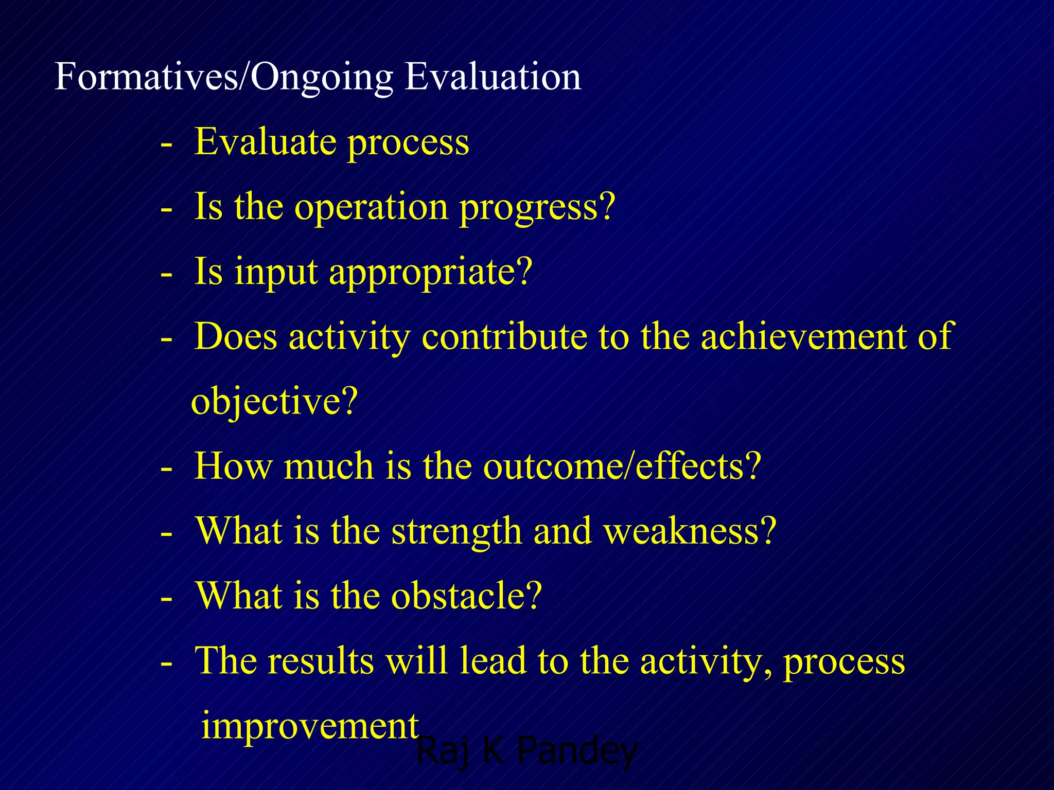 Formatives/Ongoing Evaluation -  Evaluate process -  Is the operation progress? -  Is input appropriate? -  Does activity contribute to the achievement of    objective? -  How much is the outcome/effects? -  What is the strength and weakness? -  What is the obstacle? -  The results will lead to the activity, process    improvement 