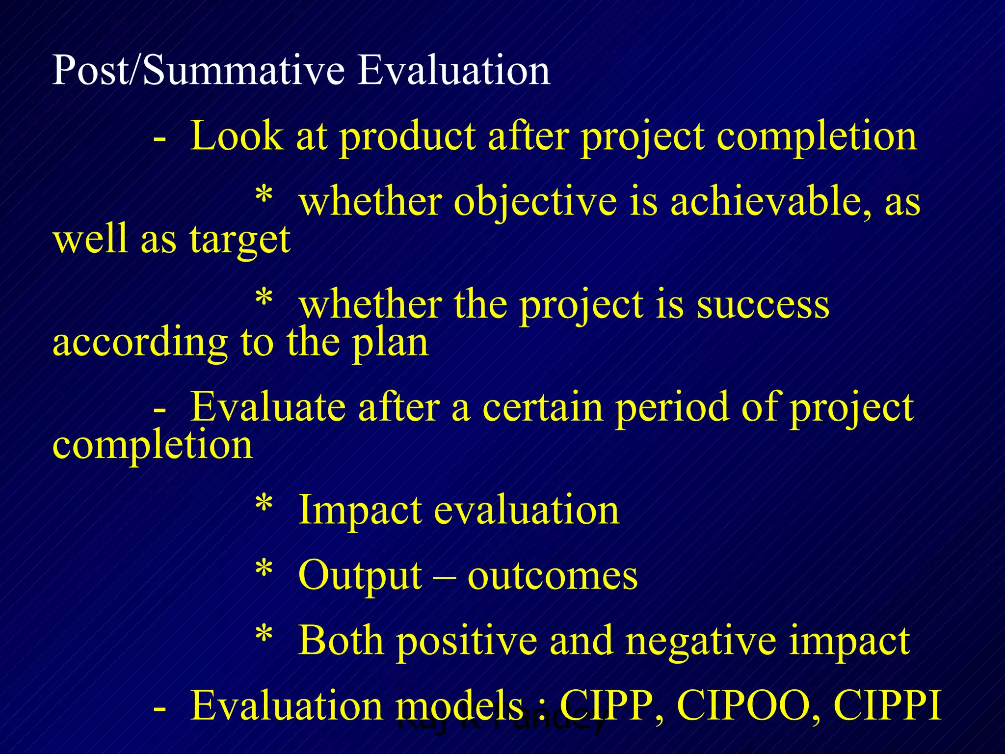 Post/Summative Evaluation -  Look at product after project completion  *  whether objective is achievable, as well as target  *  whether the project is success according to the plan -  Evaluate after a certain period of project completion *  Impact evaluation *  Output – outcomes *  Both positive and negative impact -  Evaluation models : CIPP, CIPOO, CIPPI 