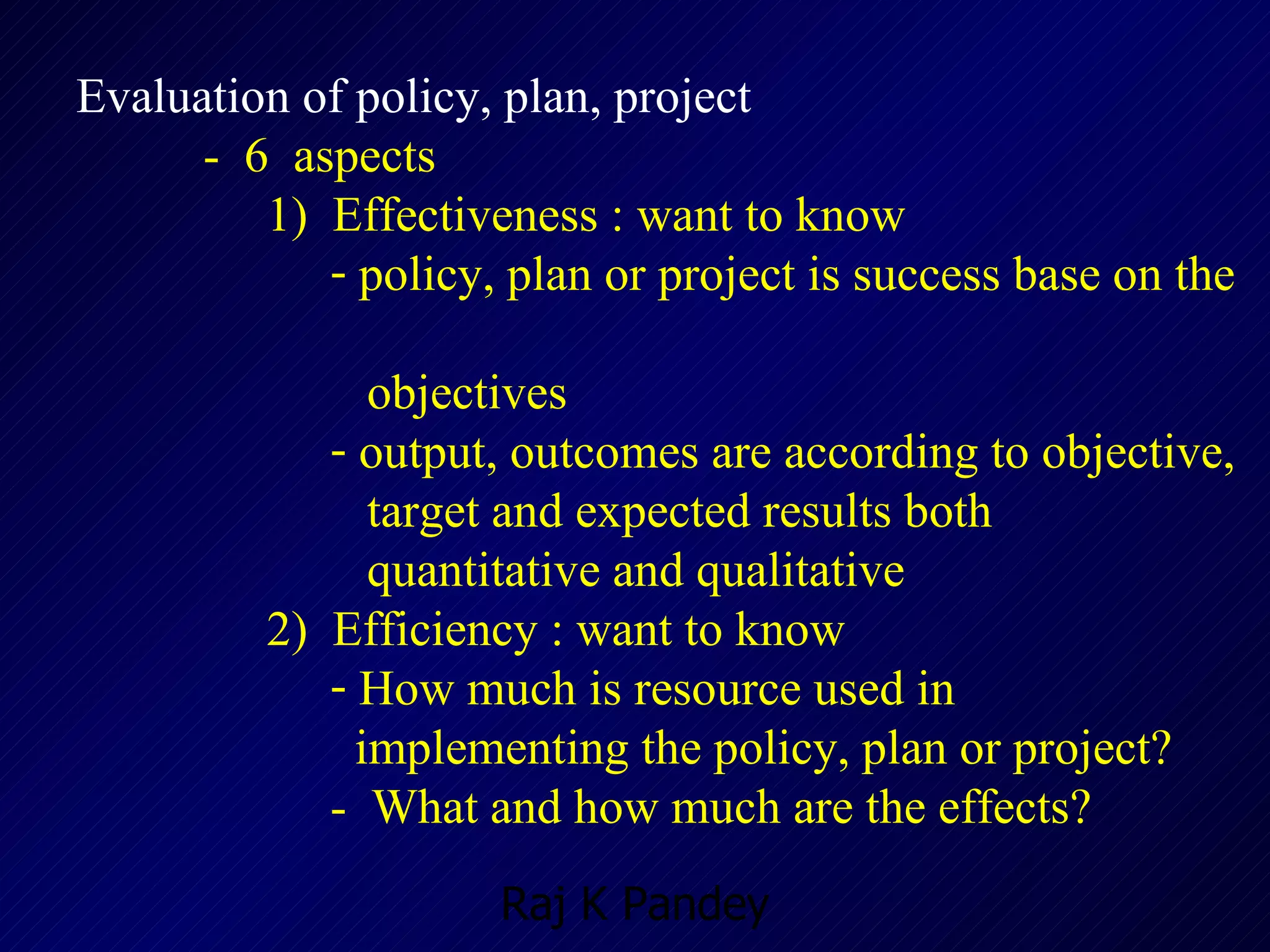Evaluation of policy, plan, project -  6  aspects 1)  Effectiveness : want to know policy, plan or project is success base on the  objectives  output, outcomes are according to objective,  target and expected results both  quantitative and qualitative 2)  Efficiency : want to know How much is resource used in  implementing the policy, plan or project? -  What and how much are the effects? 