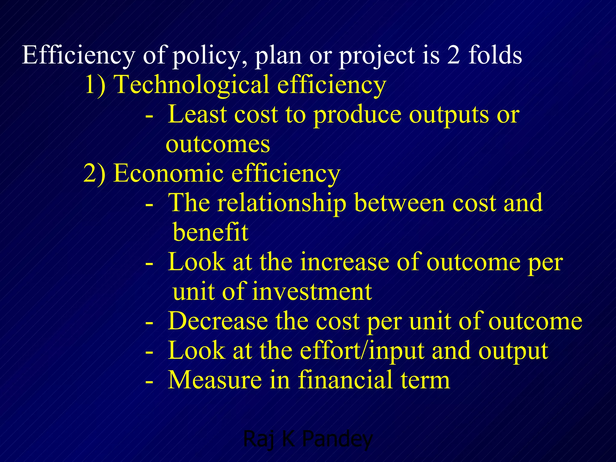 Efficiency of policy, plan or project is 2 folds   1)  Technological efficiency -  Least cost to produce outputs or    outcomes 2)  Economic efficiency -  The relationship between cost and    benefit -  Look at the increase of outcome per    unit of investment -  Decrease the cost per unit of outcome -  Look at the effort/input and output -  Measure in financial term 