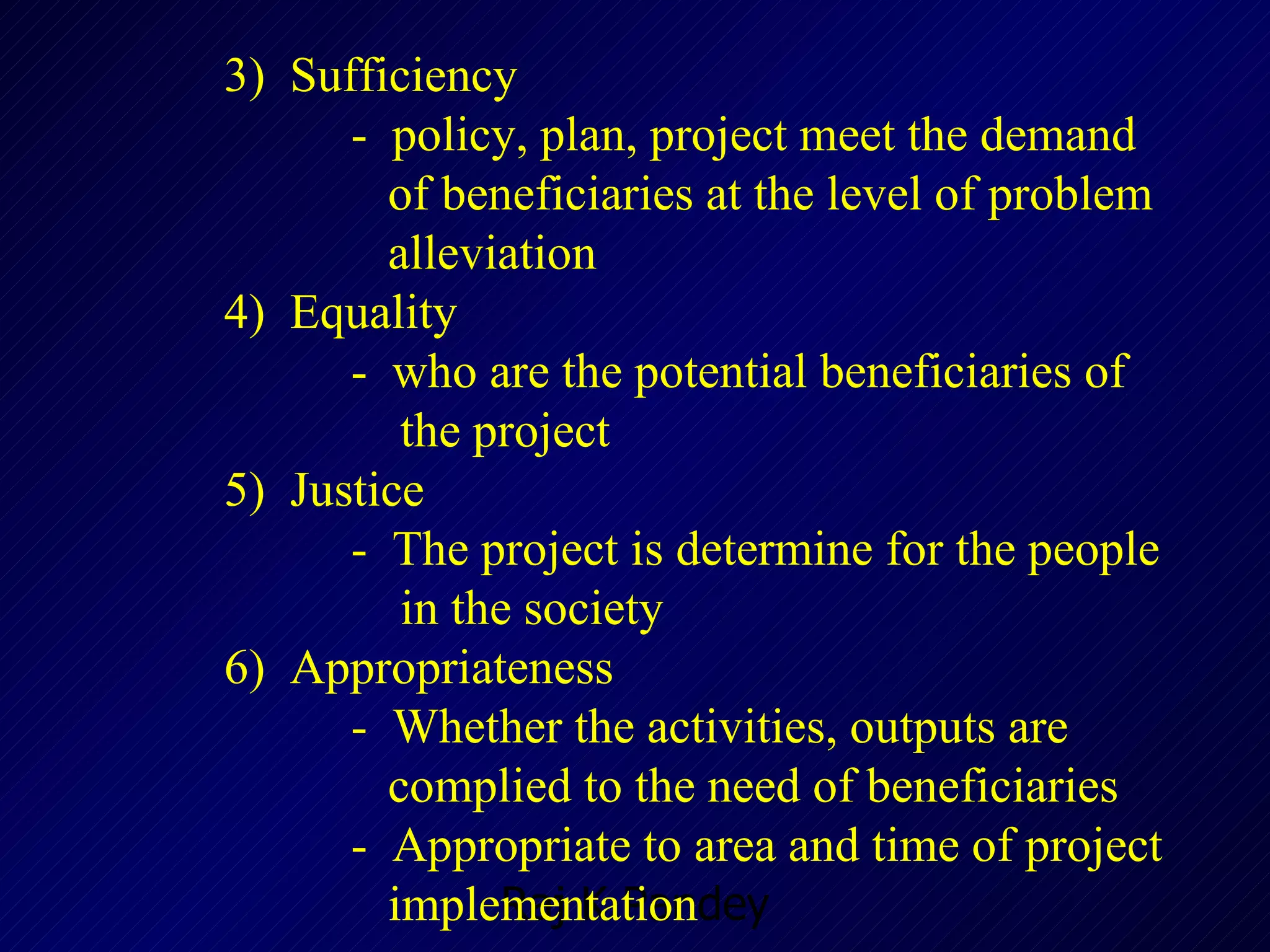 3)  Sufficiency -  policy, plan, project meet the demand    of beneficiaries at the level of problem    alleviation  4)  Equality -  who are the potential beneficiaries of    the project 5 )  Justice -  The project is determine for the people    in the society  6)  Appropriateness  -  Whether the activities, outputs are    complied to the need of beneficiaries -  Appropriate to area and time of project      implementation 