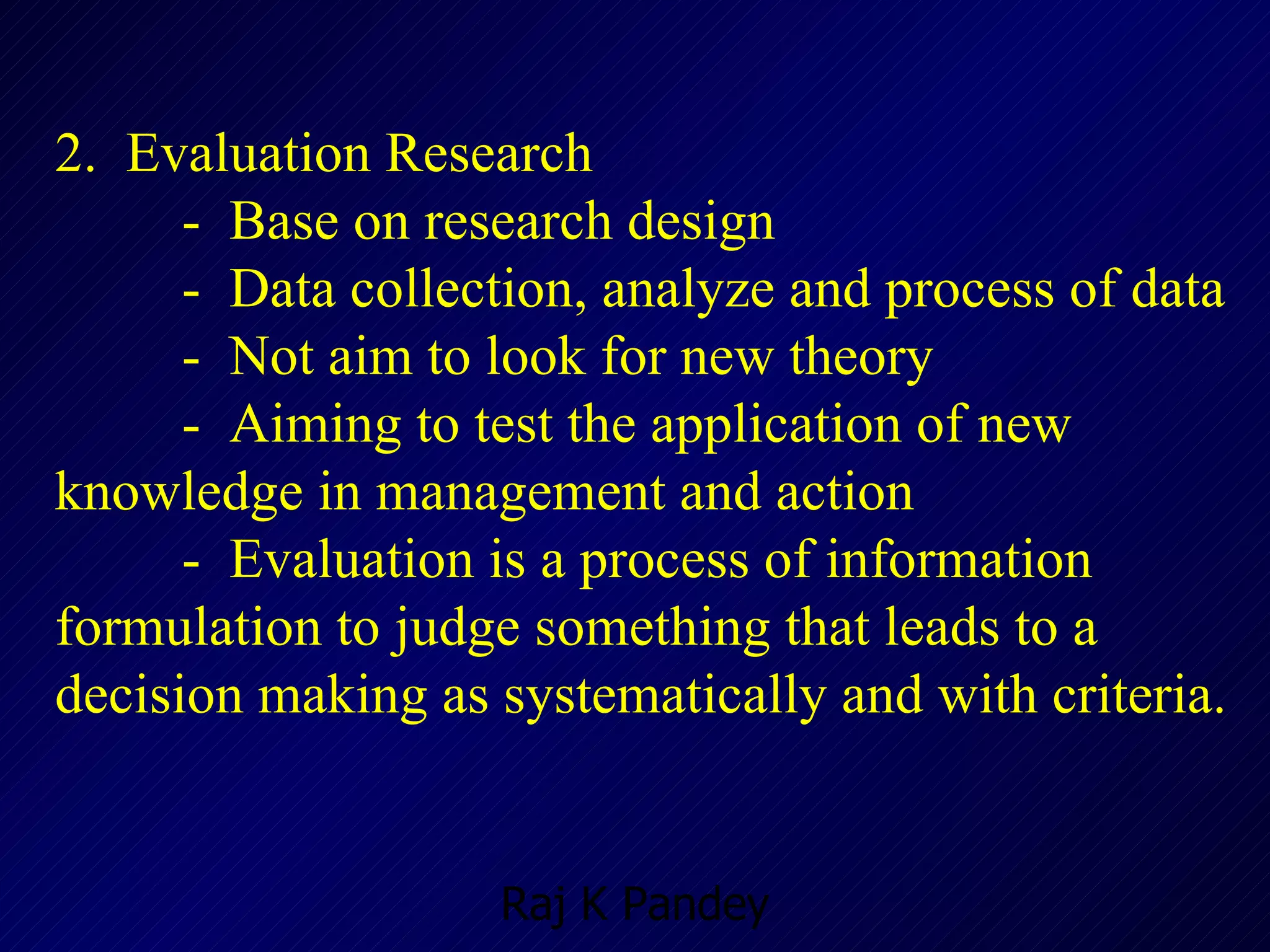 2.  Evaluation Research -  Base on research design -  Data collection, analyze and process of data -  Not aim to look for new theory  -  Aiming to test the application of new knowledge in management and action -  Evaluation is a process of information formulation to judge something that leads to a decision making as systematically and with criteria. 