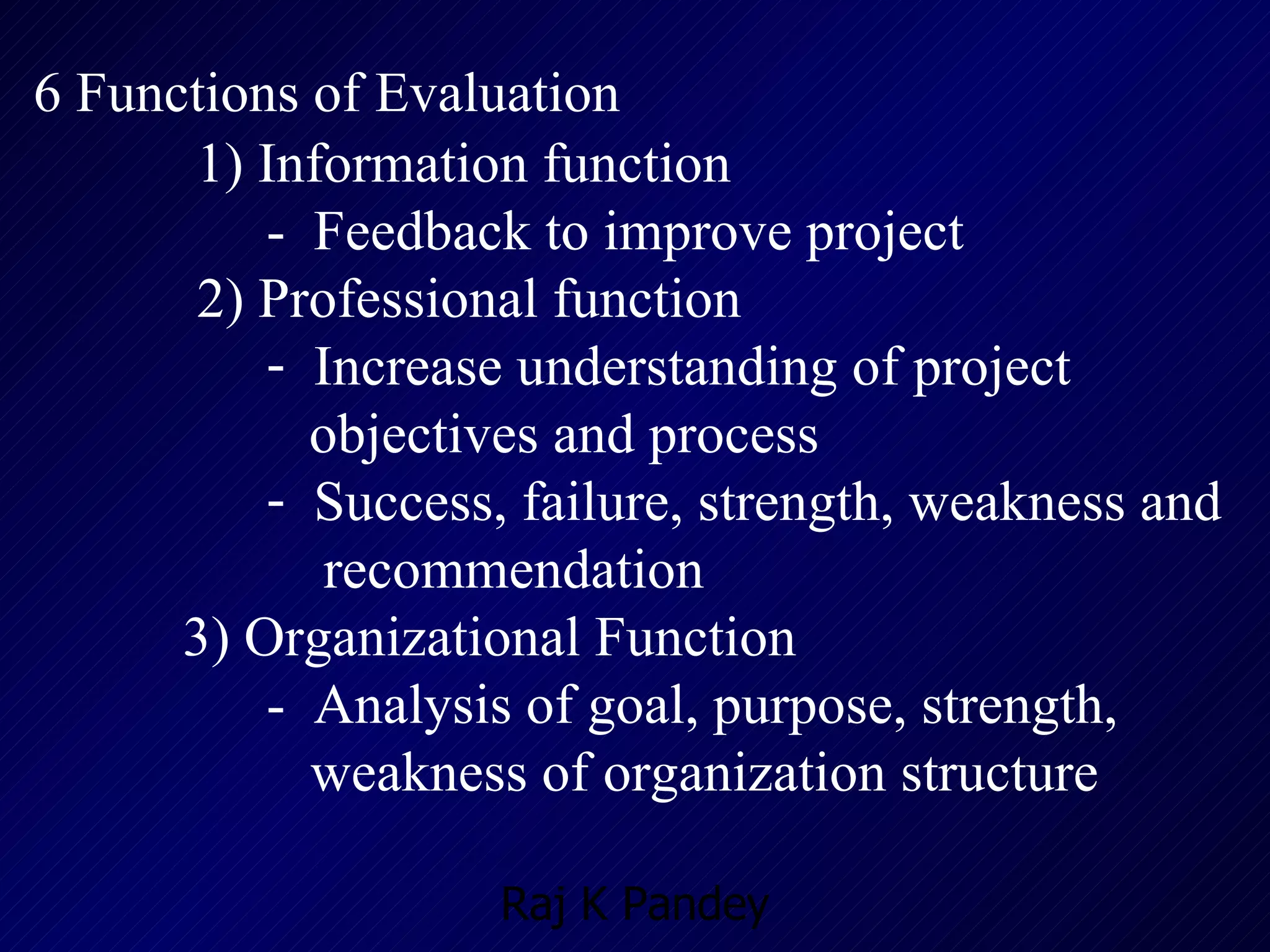 6 Functions of Evaluation   1) Information function -  Feedback to improve project 2) Professional function Increase understanding of project  objectives and process Success, failure, strength, weakness and  recommendation 3) Organizational Function  -  Analysis of goal, purpose, strength,  weakness of organization structure 