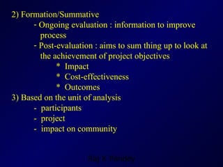 2) Formation/Summative Ongoing evaluation : information to improve  process  Post-evaluation : aims to sum thing up to look at  the achievement of project objectives  *  Impact *  Cost-effectiveness *  Outcomes 3) Based on the unit of analysis -  participants -  project -  impact on community 