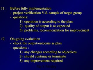 11.  Before fully implementation -  project verification V.S. sample of target group  -  questions: 1)  operation is according to the plan 2)   quality of output is as expected 3)  problems, recommendation for improvement 12.  On-going evaluation -  check the output/outcome as plan -  questions : 1)  any changes according to objectives 2)  should continue or terminate 3)  any improvement required 