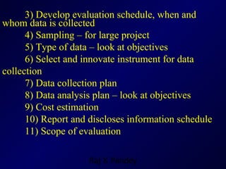 3) Develop evaluation schedule, when and whom data is collected 4) Sampling – for large project 5) Type of data – look at objectives  6) Select and innovate instrument for data collection 7) Data collection plan  8) Data analysis plan – look at objectives 9) Cost estimation 10) Report and discloses information schedule 11) Scope of evaluation  
