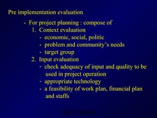 Pre implementation evaluation -  For project planning : compose of 1.  Context evaluation -  economic, social, politic -  problem and community’s needs -  target group   2.  Input evaluation check adequacy of input and quality to be  used in project operation appropriate technology -  a feasibility of work plan, financial plan   and staffs 