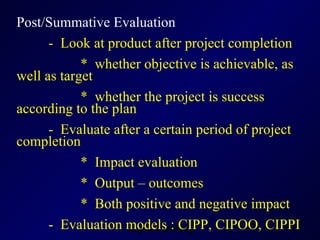 Post/Summative Evaluation -  Look at product after project completion  *  whether objective is achievable, as well as target  *  whether the project is success according to the plan -  Evaluate after a certain period of project completion *  Impact evaluation *  Output – outcomes *  Both positive and negative impact -  Evaluation models : CIPP, CIPOO, CIPPI 