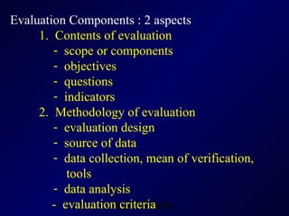Evaluation Components : 2 aspects 1.  Contents of evaluation scope or components  objectives questions indicators 2.  Methodology of evaluation evaluation design source of data data collection, mean of verification,  tools data analysis   -  evaluation criteria 