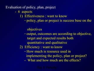 Evaluation of policy, plan, project -  6  aspects 1)  Effectiveness : want to know policy, plan or project is success base on the  objectives  output, outcomes are according to objective,  target and expected results both  quantitative and qualitative 2)  Efficiency : want to know How much is resource used in  implementing the policy, plan or project? -  What and how much are the effects? 