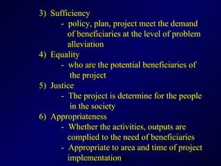 3)  Sufficiency -  policy, plan, project meet the demand    of beneficiaries at the level of problem    alleviation  4)  Equality -  who are the potential beneficiaries of    the project 5 )  Justice -  The project is determine for the people    in the society  6)  Appropriateness  -  Whether the activities, outputs are    complied to the need of beneficiaries -  Appropriate to area and time of project      implementation 