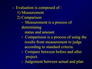 -  Evaluation is composed of : 1)  Measurement  2)  Comparison Measurement is a process of determining  status and amount  Comparision is a process of using the  results from measurement to judge  according to standard criteria. Compare between before and after  project. -  Judgement between actual and plan 