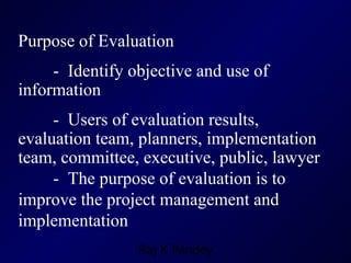Purpose of Evaluation -  Identify objective and use of information -  Users of evaluation results, evaluation team, planners, implementation team, committee, executive, public, lawyer -  The purpose of evaluation is to improve the project management and implementation 