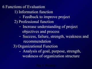 6 Functions of Evaluation   1) Information function -  Feedback to improve project 2) Professional function Increase understanding of project  objectives and process Success, failure, strength, weakness and  recommendation 3) Organizational Function  -  Analysis of goal, purpose, strength,  weakness of organization structure 