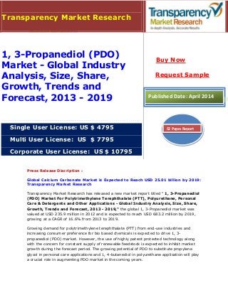 Press Release Discription :
Global Calcium Carbonate Market is Expected to Reach USD 25.01 billion by 2019:
Transparency Market Research
Transparency Market Research has released a new market report titled " 1, 3-Propanediol
(PDO) Market For Polytrimethylene Terephthalate (PTT), Polyurethane, Personal
Care & Detergents and Other Applications - Global Industry Analysis, Size, Share,
Growth, Trends and Forecast, 2013 - 2019," the global 1, 3-Propanediol market was
valued at USD 235.9 million in 2012 and is expected to reach USD 683.2 million by 2019,
growing at a CAGR of 16.6% from 2013 to 2019.
Growing demand for polytrimethylene terephthalate (PTT) from end-use industries and
increasing consumer preference for bio based chemicals is expected to drive 1, 3-
propanediol (PDO) market. However, the use of highly patent protected technology along
with the concern for constant supply of renewable feedstock is expected to inhibit market
growth during the forecast period. The growing potential of PDO to substitute propylene
glycol in personal care applications and 1, 4-butanediol in polyurethane application will play
a crucial role in augmenting PDO market in the coming years.
Transparency Market Research
1, 3-Propanediol (PDO)
Market - Global Industry
Analysis, Size, Share,
Growth, Trends and
Forecast, 2013 - 2019
Single User License: US $ 4795
Multi User License: US $ 7795
Corporate User License: US $ 10795
Buy Now
Request Sample
Published Date: April 2014
52 Pages Report
 