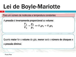 Daniela Pinto
Lei de Boyle-Mariotte
Para um número de moléculas e temperatura constantes:
A pressão é inversamente proporcional ao volume:
𝑽 𝟏
𝑽 𝟐
=
𝒑 𝟐
𝒑 𝟏
⇔ 𝑽 𝟏 𝒑 𝟏 = 𝑽 𝟐 𝒑 𝟐
Quanto maior for o volume do gás, menor será o número de choques e
a pressão diminui.
Daniela Pinto
13
 