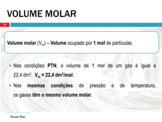 Daniela Pinto
VOLUME MOLAR
Volume molar (Vm) – Volume ocupado por 1 mol de partículas.
• Nas condições PTN, o volume de 1 mol de um gás é igual a
22,4 dm3: Vm = 22,4 dm3/mol.
• Nas mesmas condições de pressão e de temperatura,
os gases têm o mesmo volume molar.
Daniela Pinto
16
 