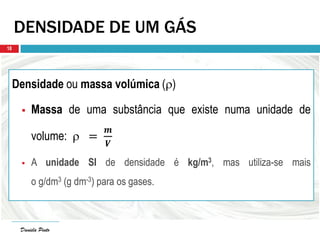 Daniela Pinto
DENSIDADE DE UM GÁS
Densidade ou massa volúmica ()
 Massa de uma substância que existe numa unidade de
volume:  =
𝒎
𝑽
 A unidade SI de densidade é kg/m3, mas utiliza-se mais
o g/dm3 (g dm-3) para os gases.
Daniela Pinto
18
 