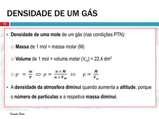 Daniela Pinto
DENSIDADE DE UM GÁS
 Densidade de uma mole de um gás (nas condições PTN):
 Massa de 1 mol = massa molar (M)
 Volume de 1 mol = volume molar (Vm) = 22,4 dm3
  =
𝒎
𝑽
  =
𝒏 × 𝑴
𝒏 × 𝑽 𝒎
  =
𝑴
𝑽 𝒎
 A densidade da atmosfera diminui quando aumenta a altitude, porque
o número de partículas e a respetiva massa diminui.
Daniela Pinto
19
 