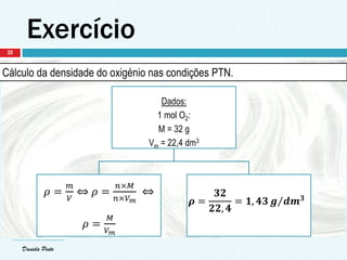 Daniela Pinto
Exercício
Daniela Pinto
Cálculo da densidade do oxigénio nas condições PTN.
Dados:
1 mol O2:
M = 32 g
Vm = 22,4 dm3
𝜌 =
𝑚
𝑉
⇔ 𝜌 =
𝑛×𝑀
𝑛×𝑉 𝑚
⇔
𝜌 =
𝑀
𝑉 𝑚
𝝆 =
𝟑𝟐
𝟐𝟐, 𝟒
= 𝟏, 𝟒𝟑 𝒈 𝒅𝒎 𝟑
20
 