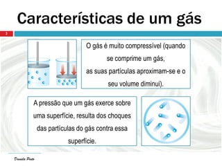 Daniela PintoDaniela Pinto
3
Características de um gás
O gás é muito compressível (quando
se comprime um gás,
as suas partículas aproximam-se e o
seu volume diminui).
A pressão que um gás exerce sobre
uma superfície, resulta dos choques
das partículas do gás contra essa
superfície.
 