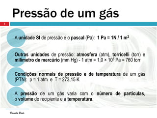 Daniela Pinto
Pressão de um gás
A unidade SI de pressão é o pascal (Pa): 1 Pa = 1N / 1 m2
Outras unidades de pressão: atmosfera (atm), torricelli (torr) e
milímetro de mercúrio (mm Hg) - 1 atm = 1,0 × 105 Pa = 760 torr
Condições normais de pressão e de temperatura de um gás
(PTN): p = 1 atm e T = 273,15 K
A pressão de um gás varia com o número de partículas,
o volume do recipiente e a temperatura.
Daniela Pinto
4
 