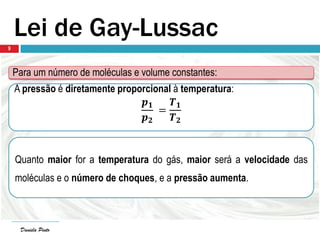 Daniela Pinto
Lei de Gay-Lussac
Para um número de moléculas e volume constantes:
A pressão é diretamente proporcional à temperatura:
𝒑 𝟏
𝒑 𝟐
=
𝑻 𝟏
𝑻 𝟐
Quanto maior for a temperatura do gás, maior será a velocidade das
moléculas e o número de choques, e a pressão aumenta.
Daniela Pinto
9
 